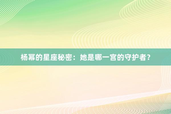 杨幂的星座秘密：她是哪一宫的守护者？